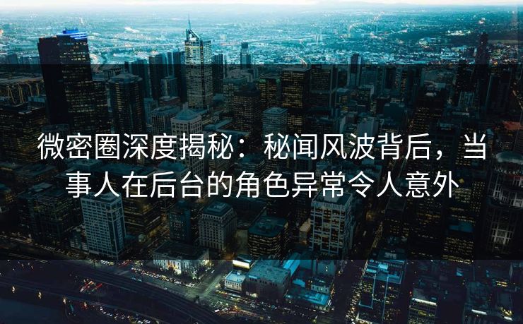 微密圈深度揭秘：秘闻风波背后，当事人在后台的角色异常令人意外