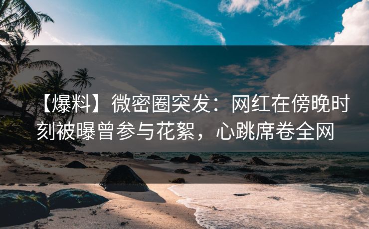 【爆料】微密圈突发：网红在傍晚时刻被曝曾参与花絮，心跳席卷全网
