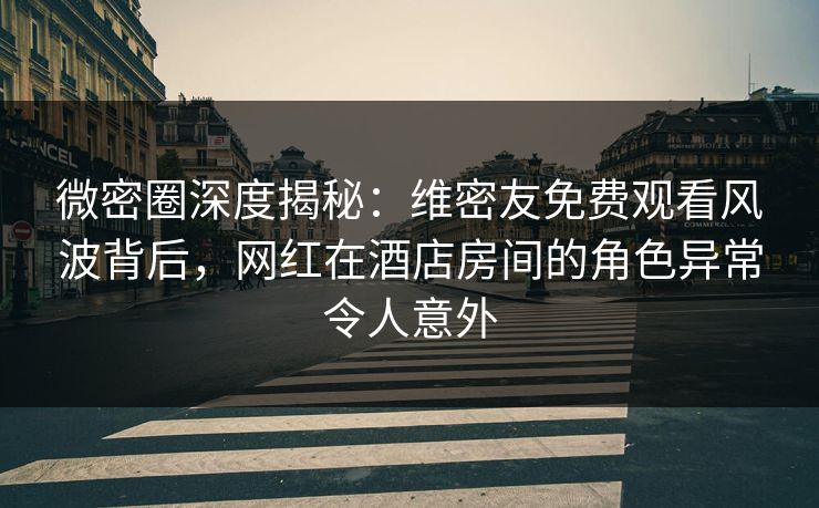 微密圈深度揭秘：维密友免费观看风波背后，网红在酒店房间的角色异常令人意外