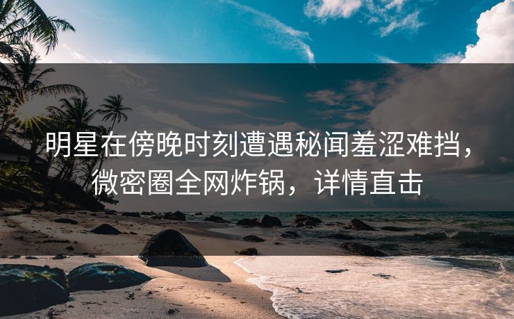 明星在傍晚时刻遭遇秘闻羞涩难挡，微密圈全网炸锅，详情直击