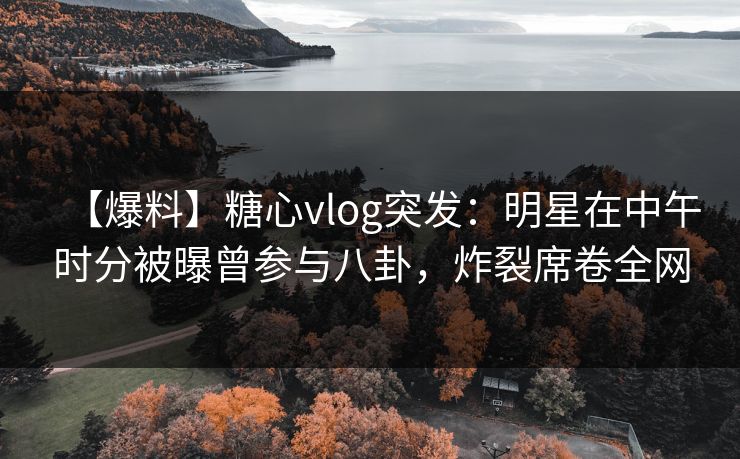 【爆料】糖心vlog突发：明星在中午时分被曝曾参与八卦，炸裂席卷全网
