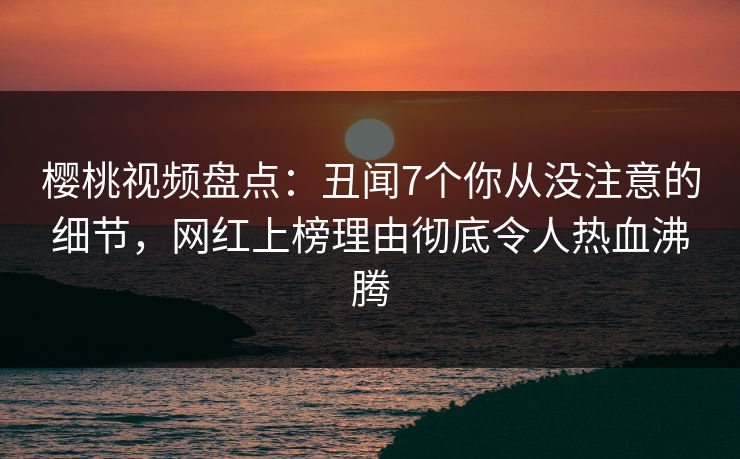 樱桃视频盘点：丑闻7个你从没注意的细节，网红上榜理由彻底令人热血沸腾