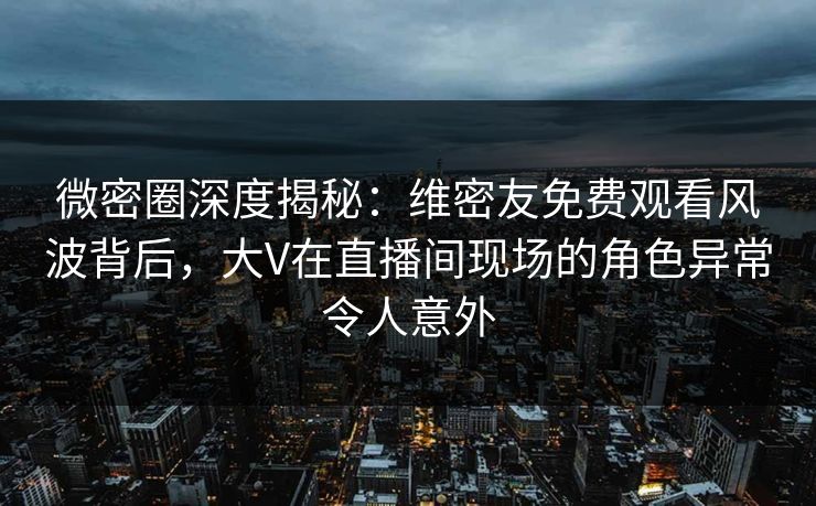 微密圈深度揭秘：维密友免费观看风波背后，大V在直播间现场的角色异常令人意外
