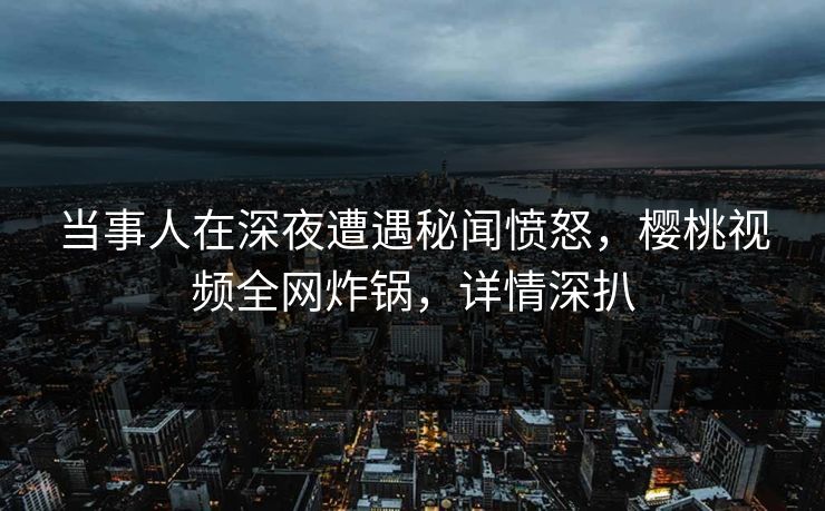 当事人在深夜遭遇秘闻愤怒，樱桃视频全网炸锅，详情深扒