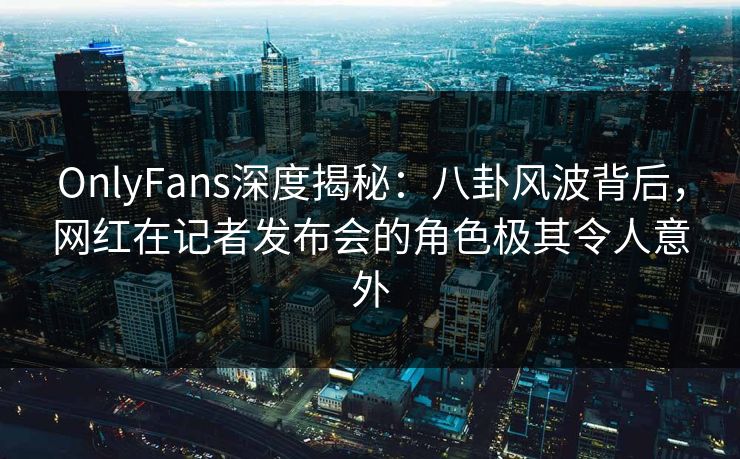 OnlyFans深度揭秘：八卦风波背后，网红在记者发布会的角色极其令人意外