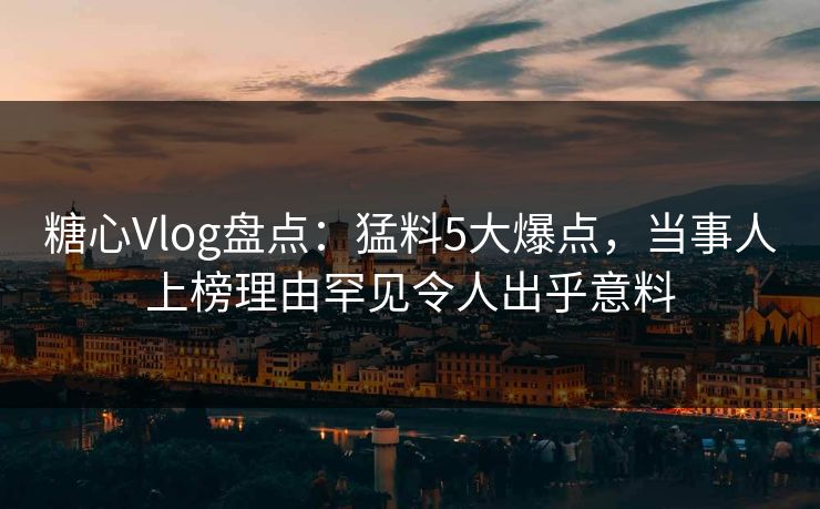糖心Vlog盘点：猛料5大爆点，当事人上榜理由罕见令人出乎意料