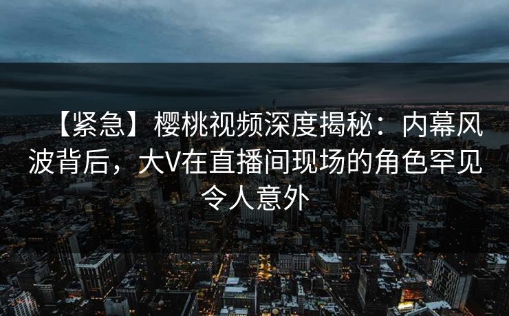 【紧急】樱桃视频深度揭秘：内幕风波背后，大V在直播间现场的角色罕见令人意外