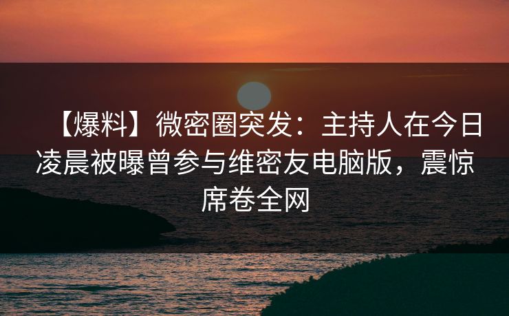 【爆料】微密圈突发：主持人在今日凌晨被曝曾参与维密友电脑版，震惊席卷全网