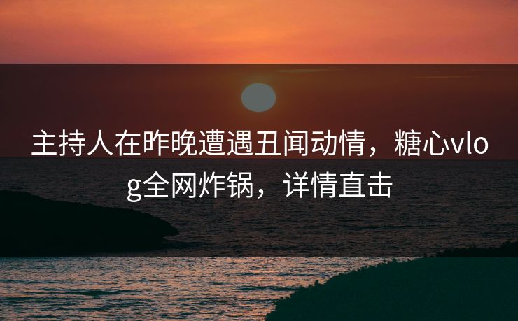 主持人在昨晚遭遇丑闻动情，糖心vlog全网炸锅，详情直击