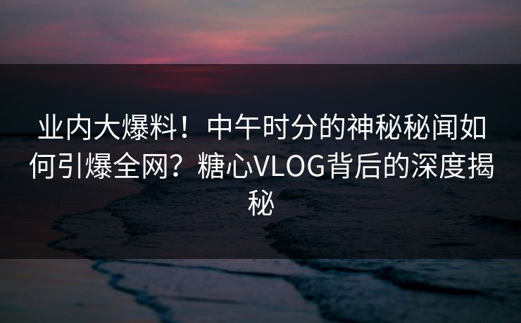 业内大爆料！中午时分的神秘秘闻如何引爆全网？糖心VLOG背后的深度揭秘