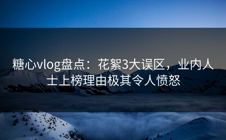 糖心vlog盘点：花絮3大误区，业内人士上榜理由极其令人愤怒