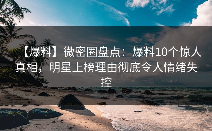 【爆料】微密圈盘点：爆料10个惊人真相，明星上榜理由彻底令人情绪失控
