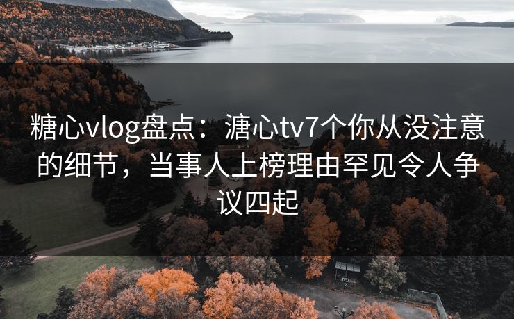 糖心vlog盘点：溏心tv7个你从没注意的细节，当事人上榜理由罕见令人争议四起