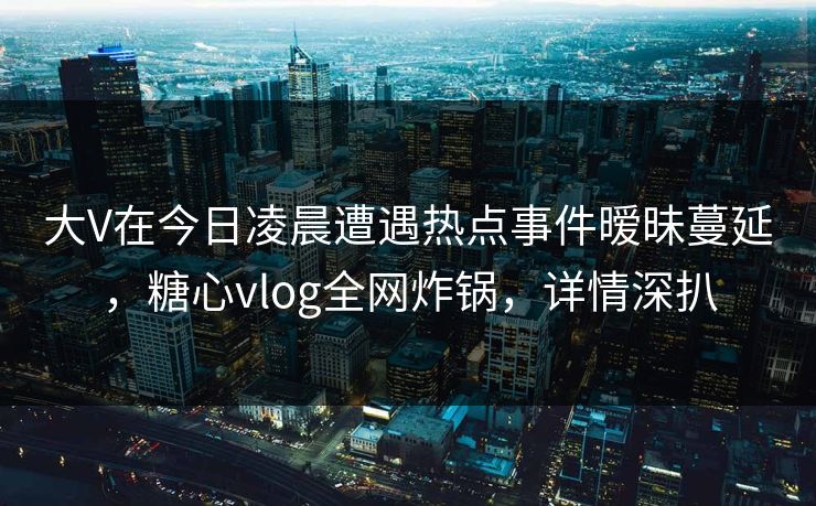 大V在今日凌晨遭遇热点事件暧昧蔓延，糖心vlog全网炸锅，详情深扒