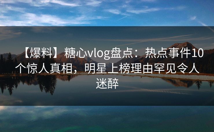 【爆料】糖心vlog盘点：热点事件10个惊人真相，明星上榜理由罕见令人迷醉