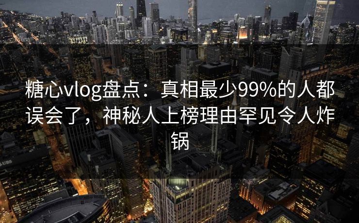 糖心vlog盘点：真相最少99%的人都误会了，神秘人上榜理由罕见令人炸锅