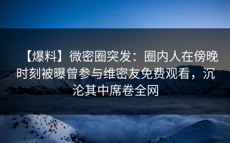 【爆料】微密圈突发：圈内人在傍晚时刻被曝曾参与维密友免费观看，沉沦其中席卷全网