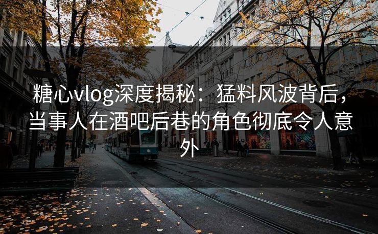 糖心vlog深度揭秘：猛料风波背后，当事人在酒吧后巷的角色彻底令人意外