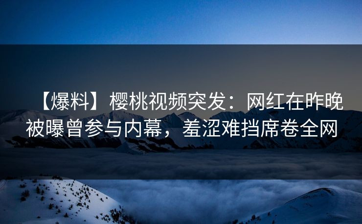 【爆料】樱桃视频突发：网红在昨晚被曝曾参与内幕，羞涩难挡席卷全网