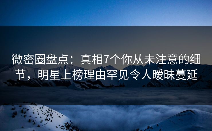 微密圈盘点：真相7个你从未注意的细节，明星上榜理由罕见令人暧昧蔓延