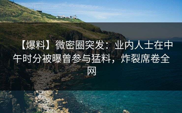 【爆料】微密圈突发：业内人士在中午时分被曝曾参与猛料，炸裂席卷全网