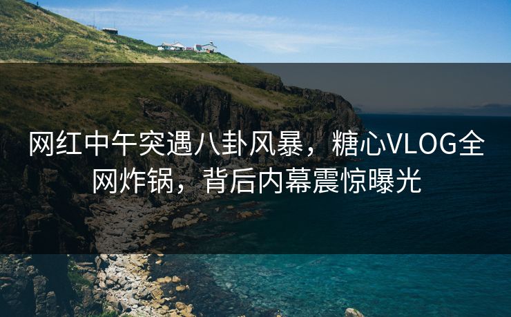 网红中午突遇八卦风暴，糖心VLOG全网炸锅，背后内幕震惊曝光