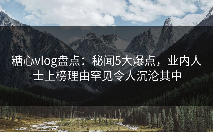 糖心vlog盘点：秘闻5大爆点，业内人士上榜理由罕见令人沉沦其中