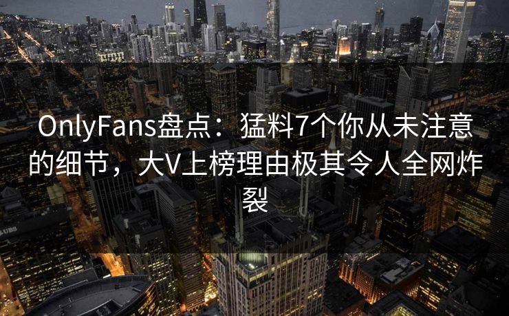 OnlyFans盘点：猛料7个你从未注意的细节，大V上榜理由极其令人全网炸裂