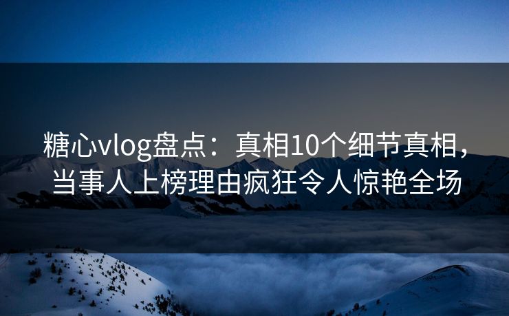 糖心vlog盘点：真相10个细节真相，当事人上榜理由疯狂令人惊艳全场