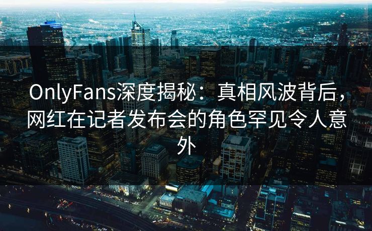 OnlyFans深度揭秘：真相风波背后，网红在记者发布会的角色罕见令人意外