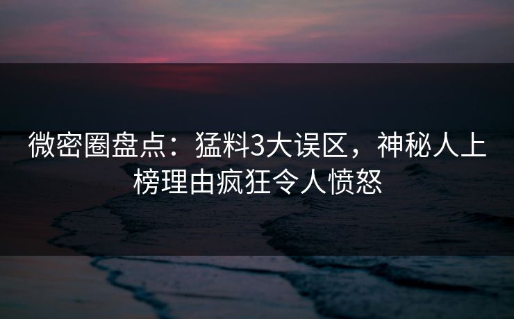 微密圈盘点：猛料3大误区，神秘人上榜理由疯狂令人愤怒