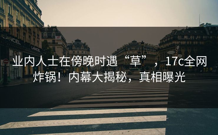 业内人士在傍晚时遇“草”，17c全网炸锅！内幕大揭秘，真相曝光