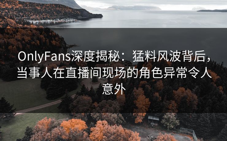 OnlyFans深度揭秘：猛料风波背后，当事人在直播间现场的角色异常令人意外
