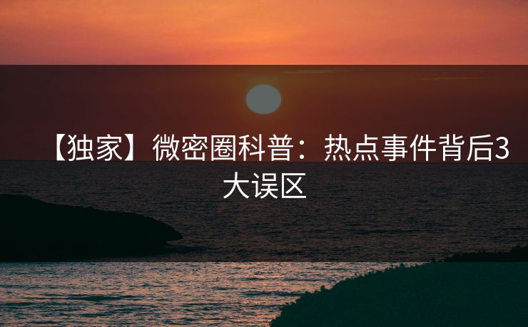 【独家】微密圈科普：热点事件背后3大误区