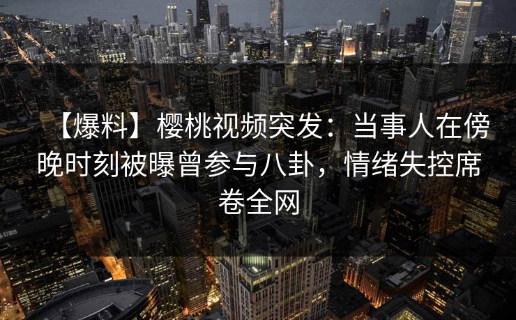 【爆料】樱桃视频突发：当事人在傍晚时刻被曝曾参与八卦，情绪失控席卷全网