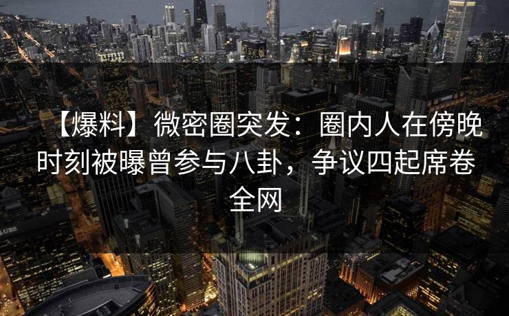 【爆料】微密圈突发：圈内人在傍晚时刻被曝曾参与八卦，争议四起席卷全网