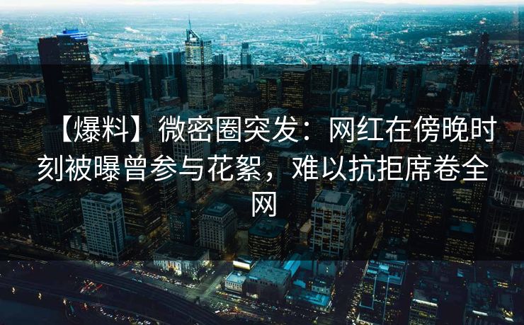 【爆料】微密圈突发：网红在傍晚时刻被曝曾参与花絮，难以抗拒席卷全网