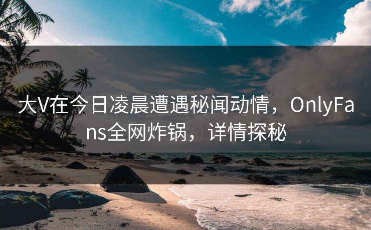 大V在今日凌晨遭遇秘闻动情，OnlyFans全网炸锅，详情探秘
