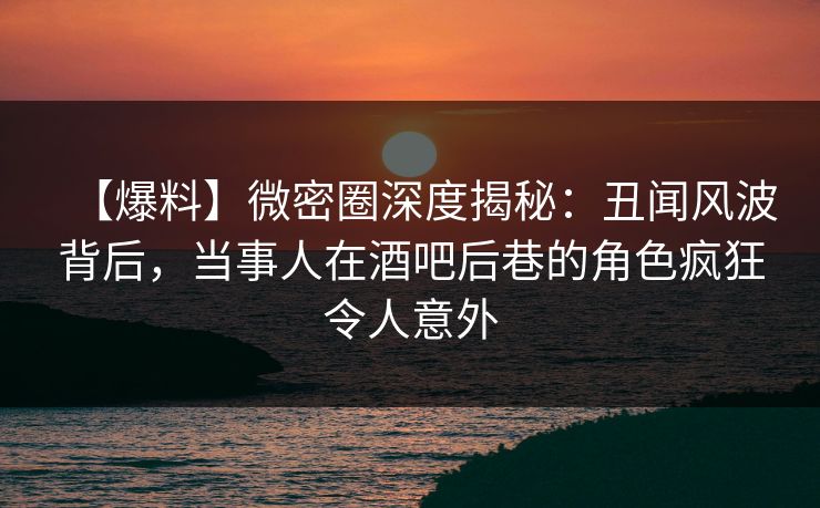 【爆料】微密圈深度揭秘：丑闻风波背后，当事人在酒吧后巷的角色疯狂令人意外
