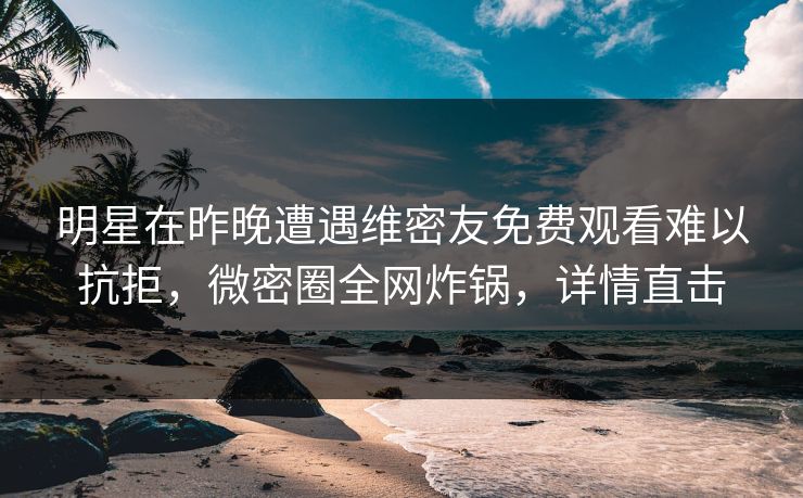 明星在昨晚遭遇维密友免费观看难以抗拒，微密圈全网炸锅，详情直击
