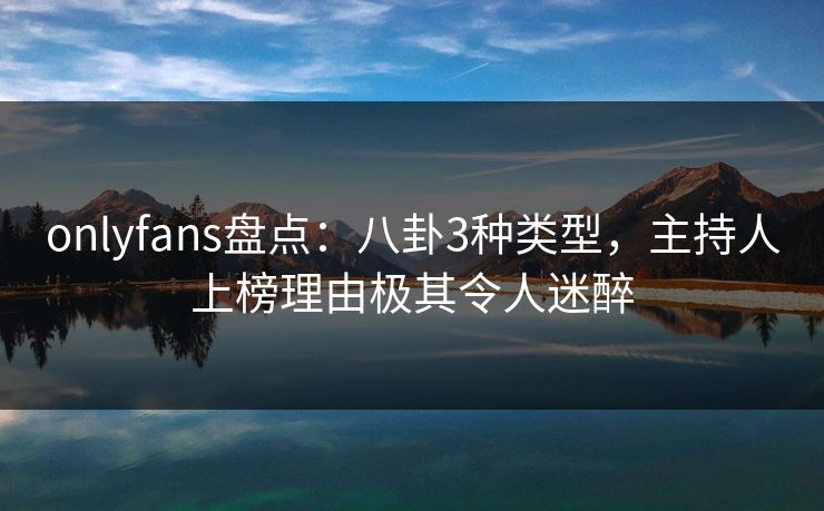 onlyfans盘点：八卦3种类型，主持人上榜理由极其令人迷醉