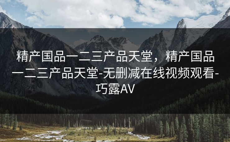 精产国品一二三产品天堂，精产国品一二三产品天堂-无删减在线视频观看-巧露AV