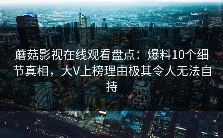 蘑菇影视在线观看盘点：爆料10个细节真相，大V上榜理由极其令人无法自持
