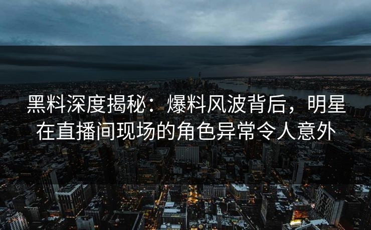 黑料深度揭秘：爆料风波背后，明星在直播间现场的角色异常令人意外