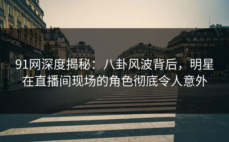 91网深度揭秘：八卦风波背后，明星在直播间现场的角色彻底令人意外