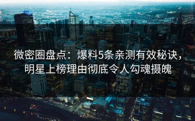 微密圈盘点：爆料5条亲测有效秘诀，明星上榜理由彻底令人勾魂摄魄