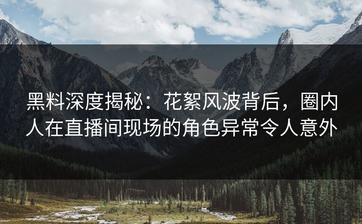 黑料深度揭秘：花絮风波背后，圈内人在直播间现场的角色异常令人意外