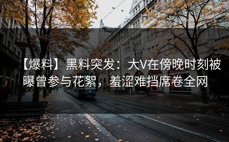 【爆料】黑料突发：大V在傍晚时刻被曝曾参与花絮，羞涩难挡席卷全网