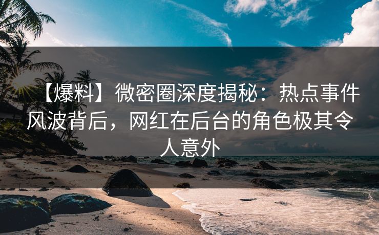 【爆料】微密圈深度揭秘：热点事件风波背后，网红在后台的角色极其令人意外