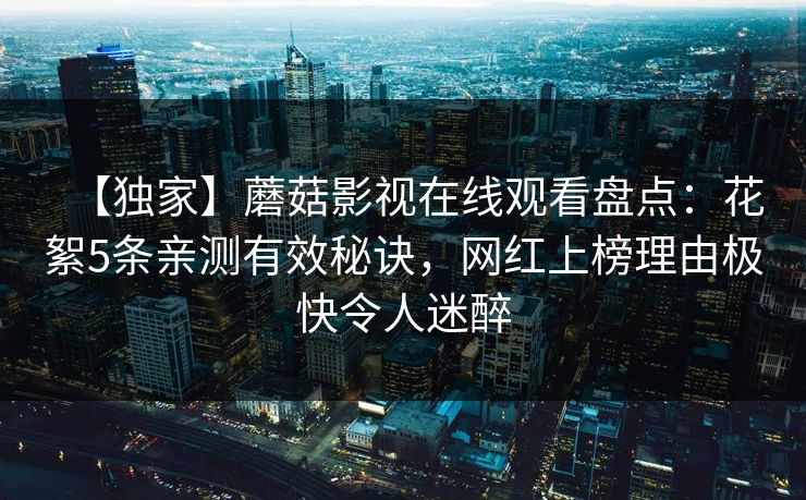 【独家】蘑菇影视在线观看盘点：花絮5条亲测有效秘诀，网红上榜理由极快令人迷醉